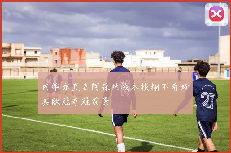 内维尔直言阿森纳战术模糊不看好其欧冠夺冠前景