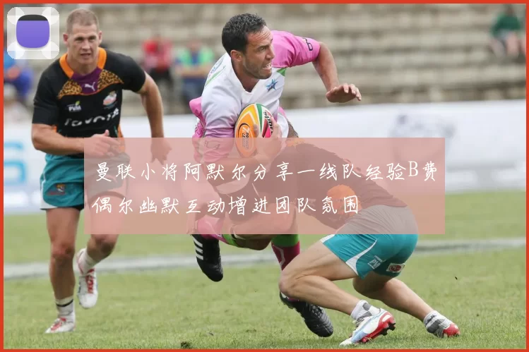 曼联小将阿默尔分享一线队经验B费偶尔幽默互动增进团队氛围