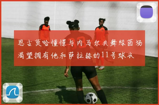 恩古莫哈憧憬与内马尔共舞绿茵场渴望拥有他和萨拉赫的11号球衣