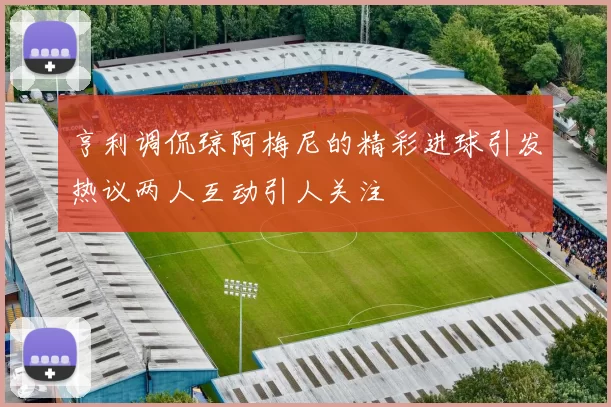 亨利调侃琼阿梅尼的精彩进球引发热议两人互动引人关注