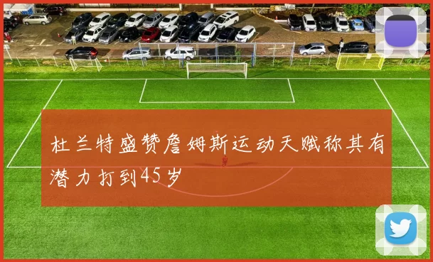 杜兰特盛赞詹姆斯运动天赋称其有潜力打到45岁