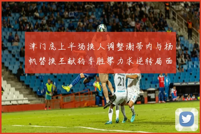 津门虎上半场换人调整谢蒂内与杨帆替换王献钧季胜攀力求逆转局面
