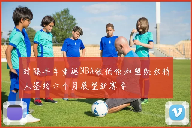 时隔半年重返NBA张伯伦加盟凯尔特人签约六个月展望新赛季