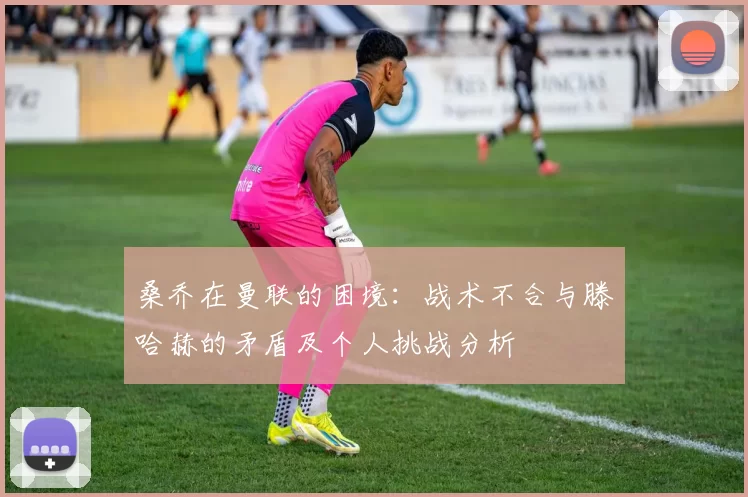 桑乔在曼联的困境：战术不合与滕哈赫的矛盾及个人挑战分析