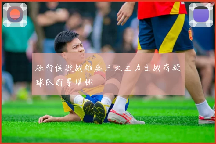 独行侠迎战雄鹿三大主力出战存疑球队前景堪忧