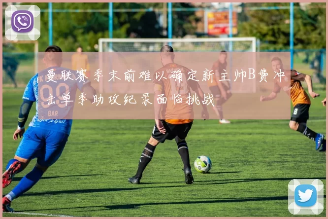 曼联赛季末前难以确定新主帅B费冲击单季助攻纪录面临挑战