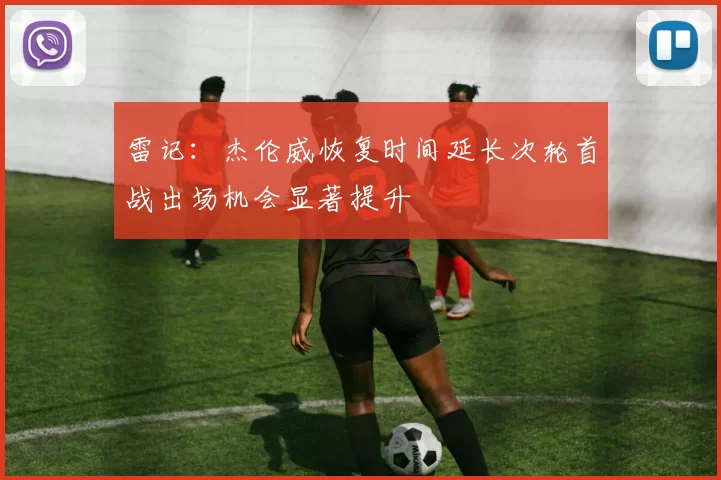 雷记：杰伦威恢复时间延长次轮首战出场机会显著提升
