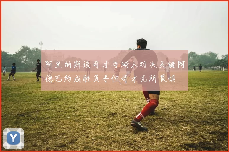 阿里纳斯谈奇才与湖人对决关键阿德巴约成胜负手但奇才无所畏惧