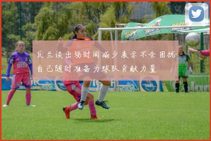 瓦兰谈出场时间减少表示不会困扰自己随时准备为球队贡献力量