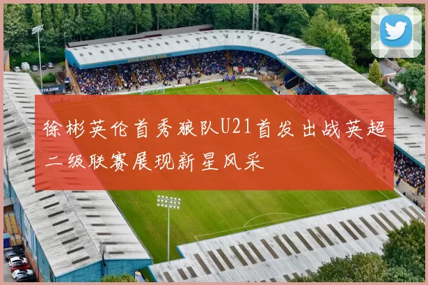徐彬英伦首秀狼队U21首发出战英超二级联赛展现新星风采