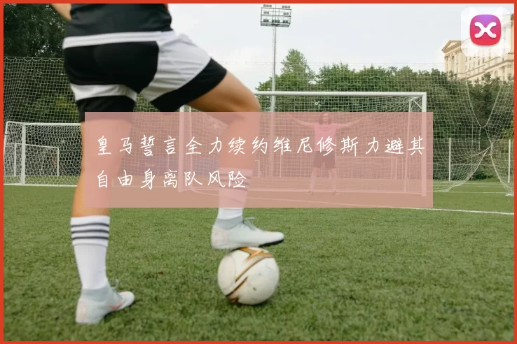 皇马誓言全力续约维尼修斯力避其自由身离队风险