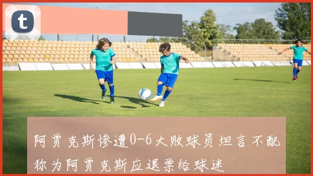 阿贾克斯惨遭0-6大败球员坦言不配称为阿贾克斯应退票给球迷