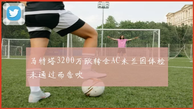 马特塔3200万欧转会AC米兰因体检未通过而告吹