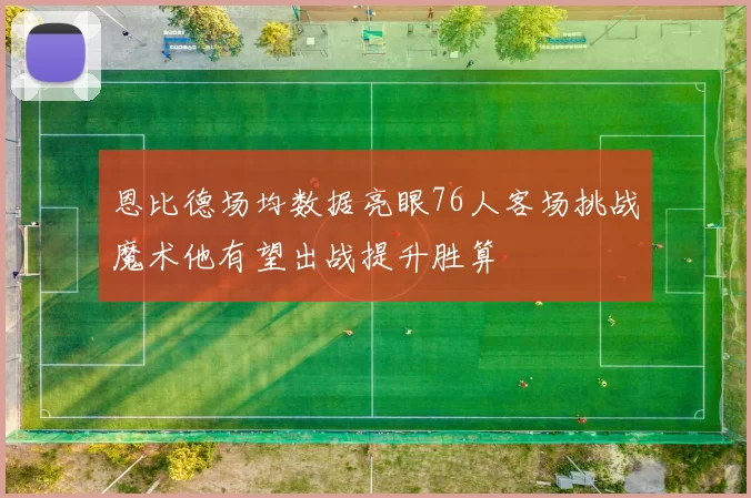 恩比德场均数据亮眼76人客场挑战魔术他有望出战提升胜算
