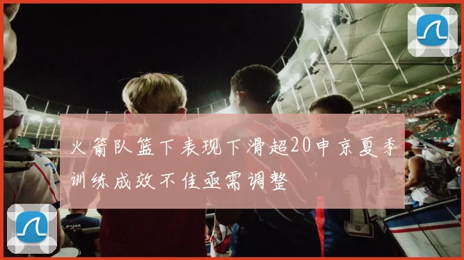火箭队篮下表现下滑超20申京夏季训练成效不佳亟需调整