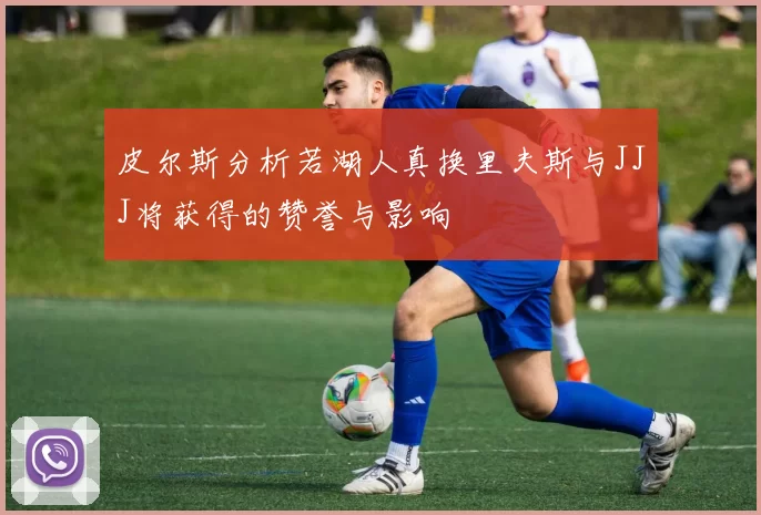 皮尔斯分析若湖人真换里夫斯与JJJ将获得的赞誉与影响